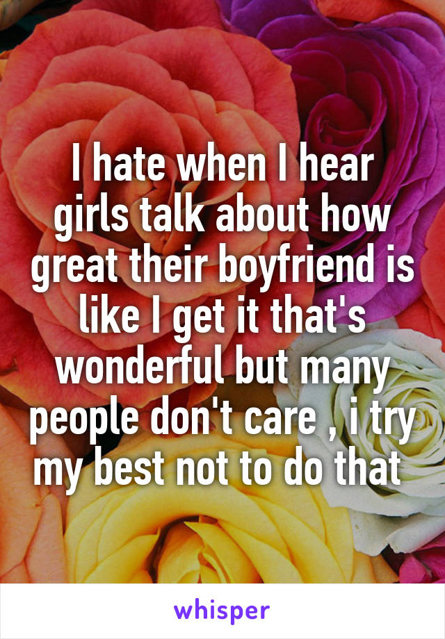 I hate when I hear girls talk about how great their boyfriend is like I get it that's wonderful but many people don't care , i try my best not to do that 