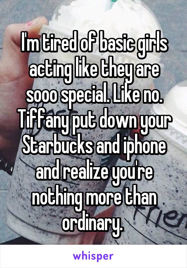 I'm tired of basic girls acting like they are sooo special. Like no. Tiffany put down your Starbucks and iphone and realize you're nothing more than ordinary. 