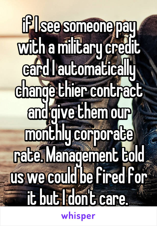 if I see someone pay with a military credit card I automatically change thier contract and give them our monthly corporate rate. Management told us we could be fired for it but I don't care. 