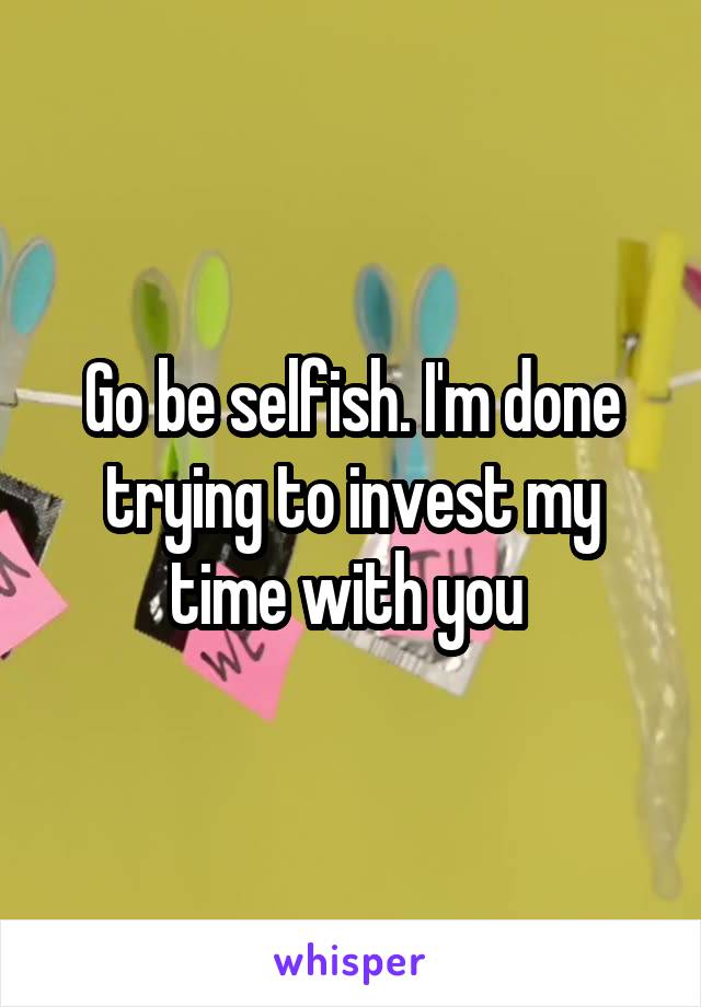 Go be selfish. I'm done trying to invest my time with you 