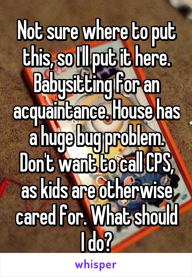 Not sure where to put this, so I'll put it here. Babysitting for an acquaintance. House has a huge bug problem. Don't want to call CPS, as kids are otherwise cared for. What should I do?