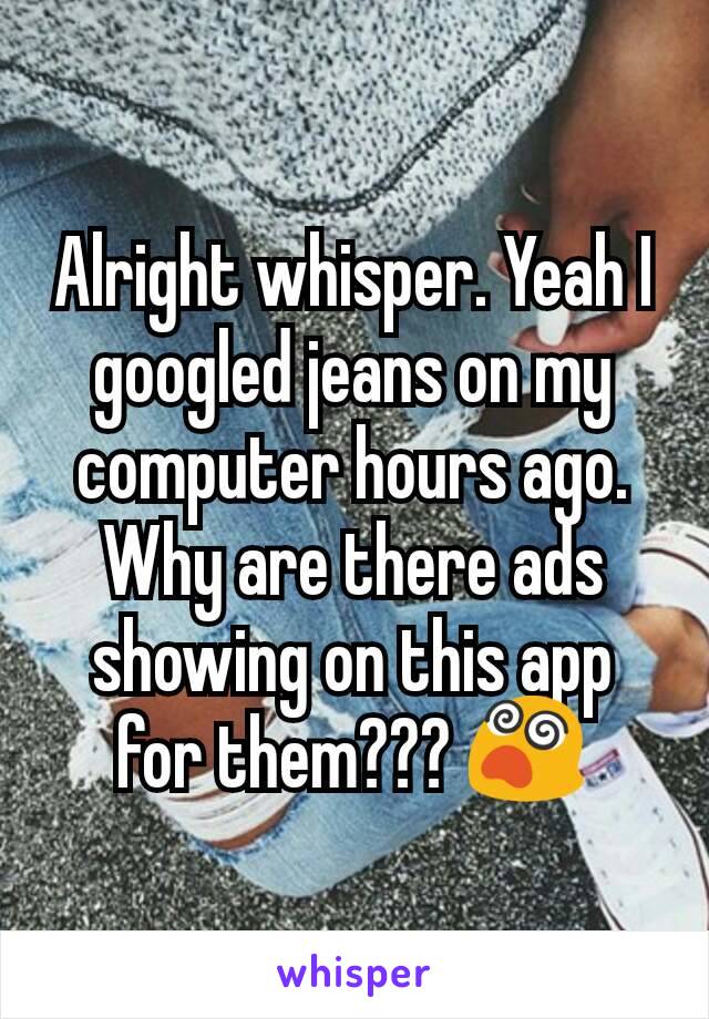 Alright whisper. Yeah I googled jeans on my computer hours ago. Why are there ads showing on this app for them??? 😵