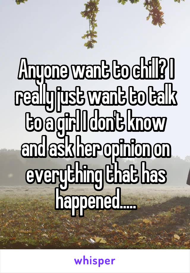 Anyone want to chill? I really just want to talk to a girl I don't know and ask her opinion on everything that has happened.....