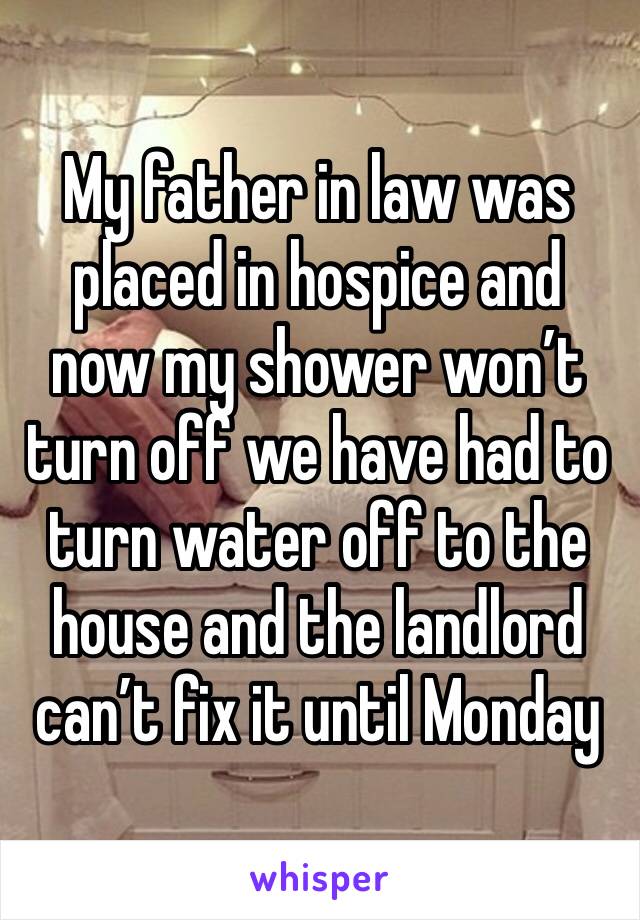 My father in law was placed in hospice and now my shower won’t turn off we have had to turn water off to the house and the landlord can’t fix it until Monday 