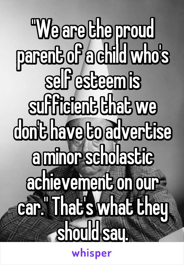 "We are the proud parent of a child who's self esteem is sufficient that we don't have to advertise a minor scholastic achievement on our car." That's what they should say.