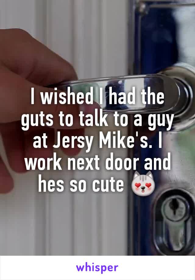 I wished I had the guts to talk to a guy at Jersy Mike's. I work next door and hes so cute 😻