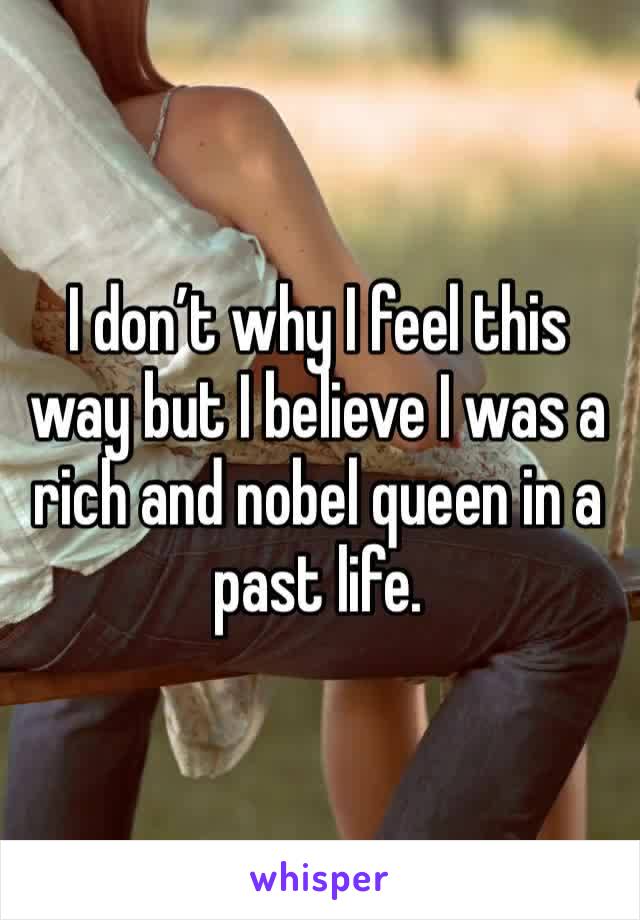 I don’t why I feel this way but I believe I was a rich and nobel queen in a past life.