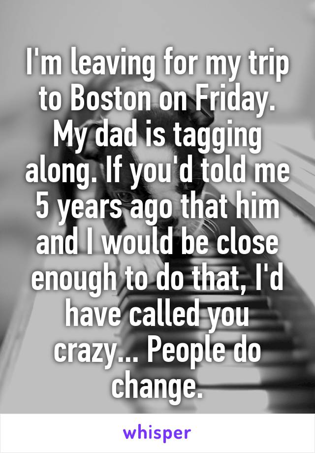 I'm leaving for my trip to Boston on Friday. My dad is tagging along. If you'd told me 5 years ago that him and I would be close enough to do that, I'd have called you crazy... People do change.