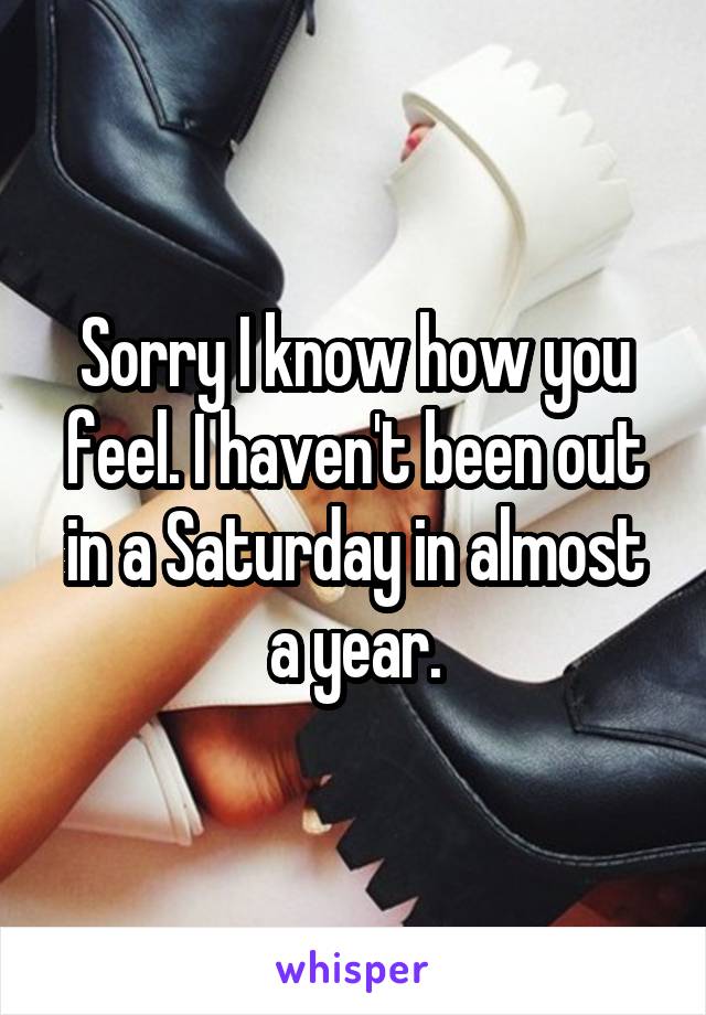 Sorry I know how you feel. I haven't been out in a Saturday in almost a year.