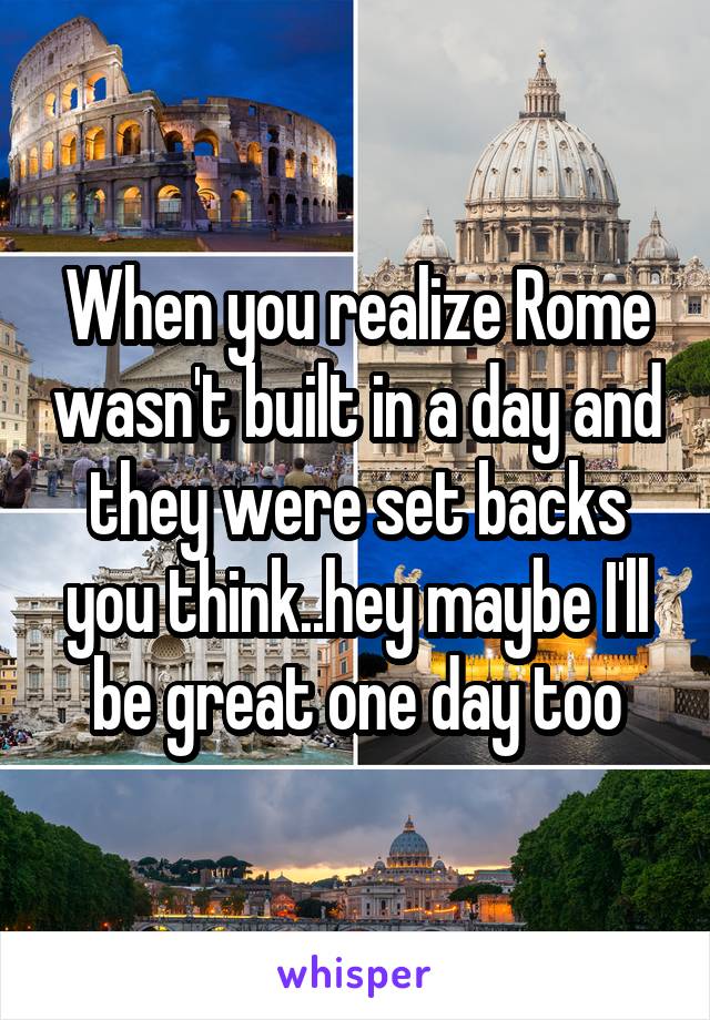 When you realize Rome wasn't built in a day and they were set backs you think..hey maybe I'll be great one day too