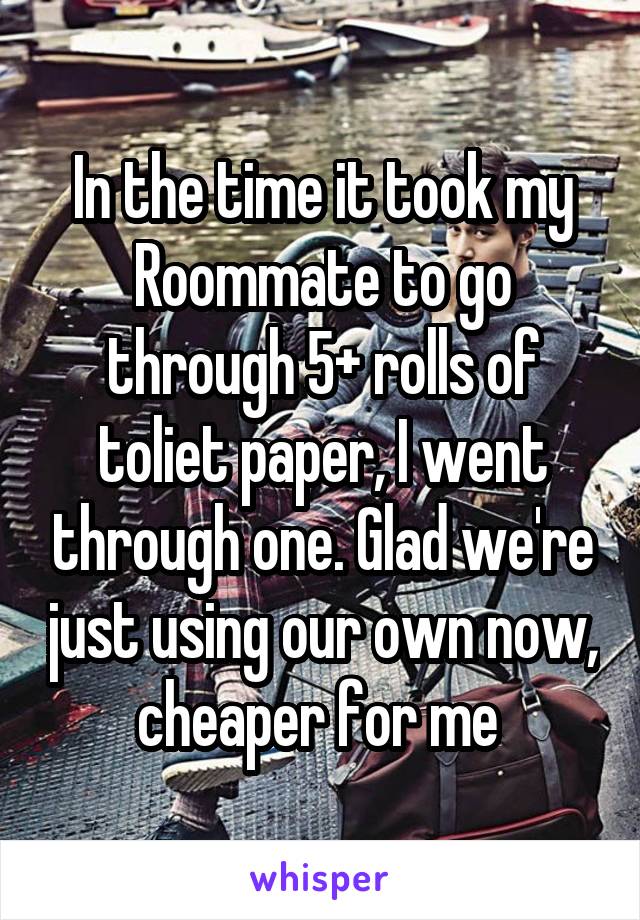 In the time it took my Roommate to go through 5+ rolls of toliet paper, I went through one. Glad we're just using our own now, cheaper for me 