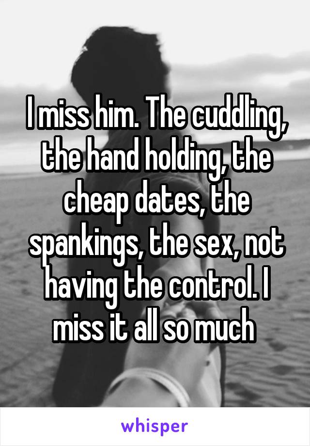 I miss him. The cuddling, the hand holding, the cheap dates, the spankings, the sex, not having the control. I miss it all so much 