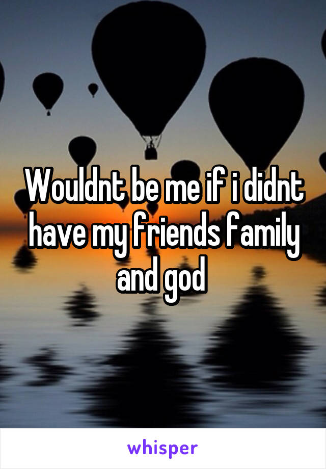 Wouldnt be me if i didnt have my friends family and god 