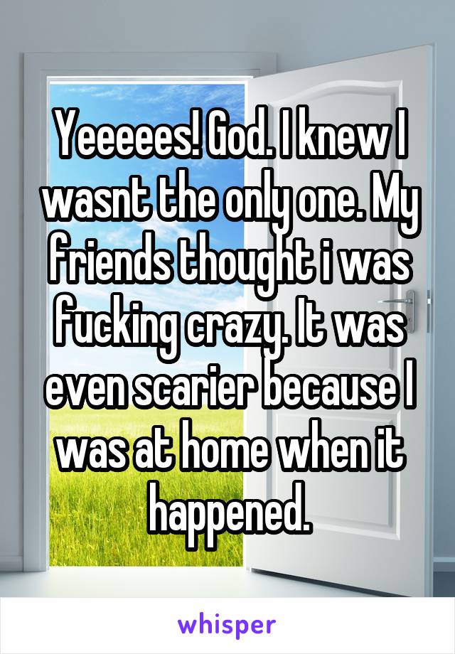 Yeeeees! God. I knew I wasnt the only one. My friends thought i was fucking crazy. It was even scarier because I was at home when it happened.