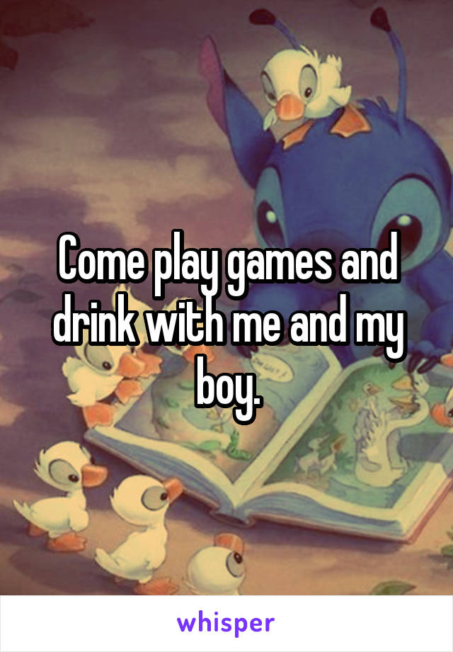 Come play games and drink with me and my boy.