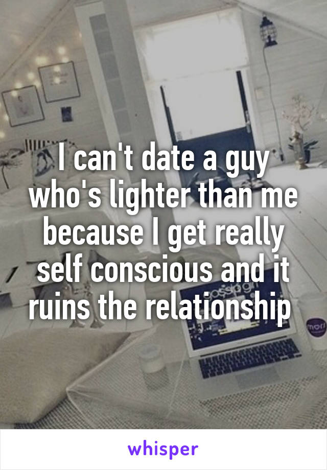 I can't date a guy who's lighter than me because I get really self conscious and it ruins the relationship 