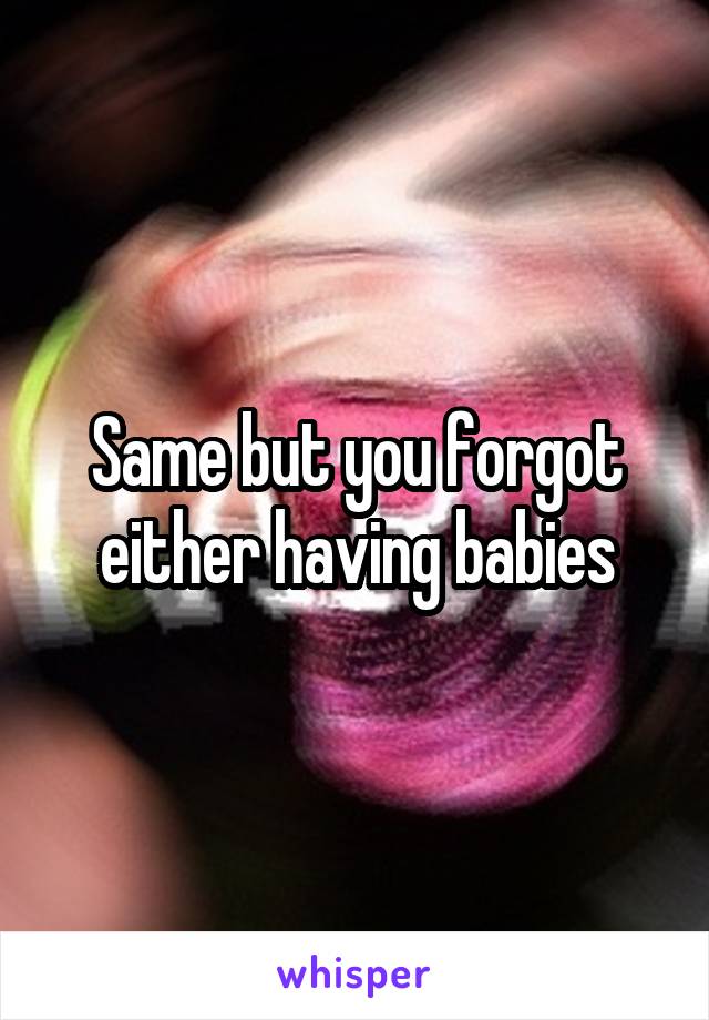 Same but you forgot either having babies