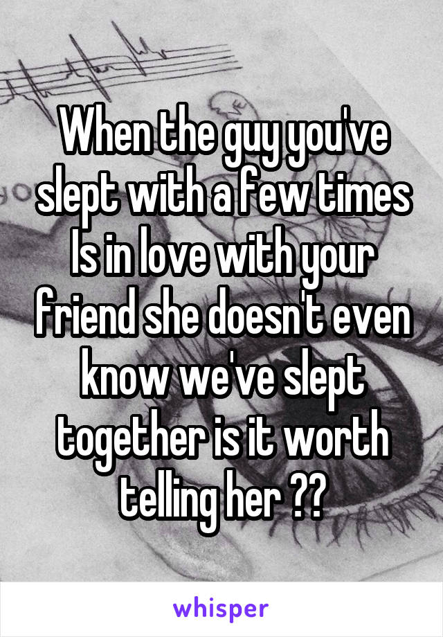 When the guy you've slept with a few times Is in love with your friend she doesn't even know we've slept together is it worth telling her ??