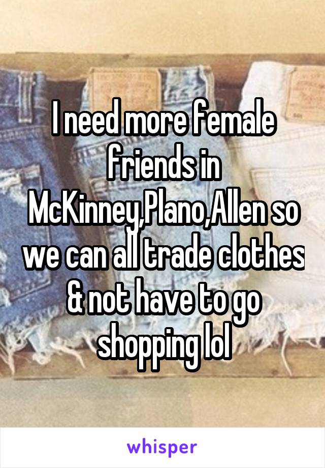 I need more female friends in McKinney,Plano,Allen so we can all trade clothes & not have to go shopping lol