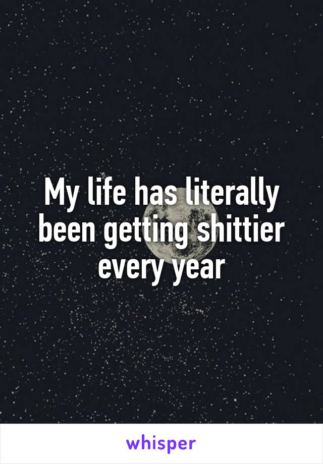 My life has literally been getting shittier every year