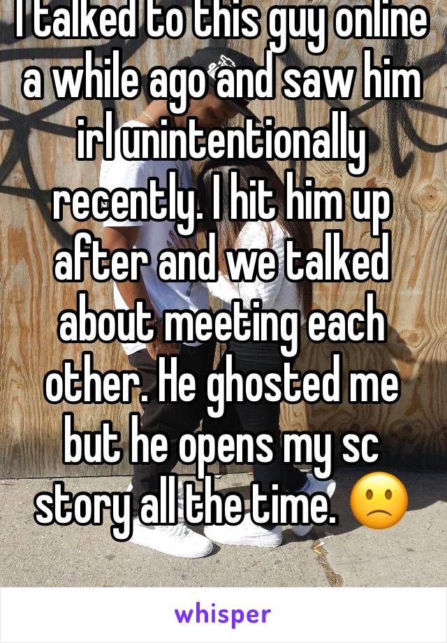 I talked to this guy online a while ago and saw him irl unintentionally recently. I hit him up after and we talked about meeting each other. He ghosted me but he opens my sc story all the time. 🙁