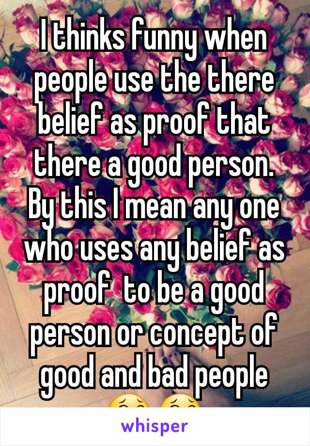 I thinks funny when people use the there belief as proof that there a good person. By this I mean any one who uses any belief as proof  to be a good person or concept of good and bad people 😂😂