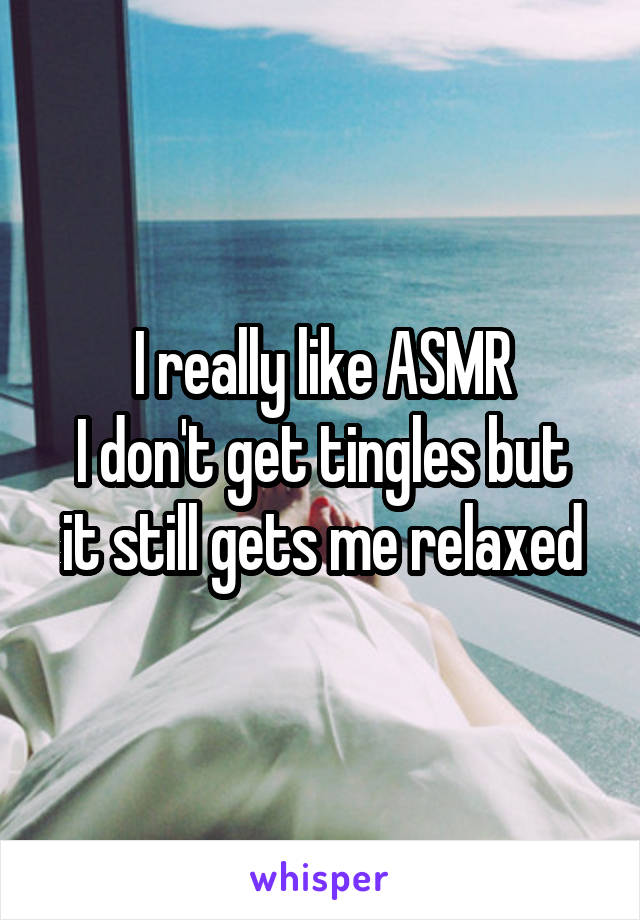 I really like ASMR
I don't get tingles but it still gets me relaxed