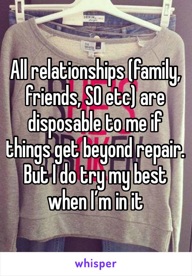 All relationships (family, friends, SO etc) are disposable to me if things get beyond repair. But I do try my best when I’m in it