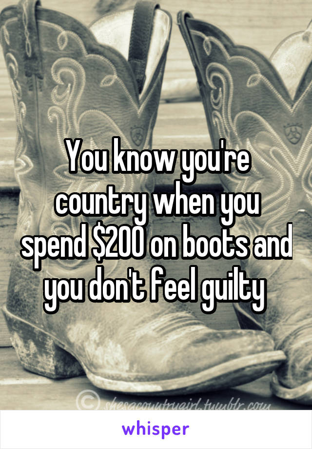 You know you're country when you spend $200 on boots and you don't feel guilty 