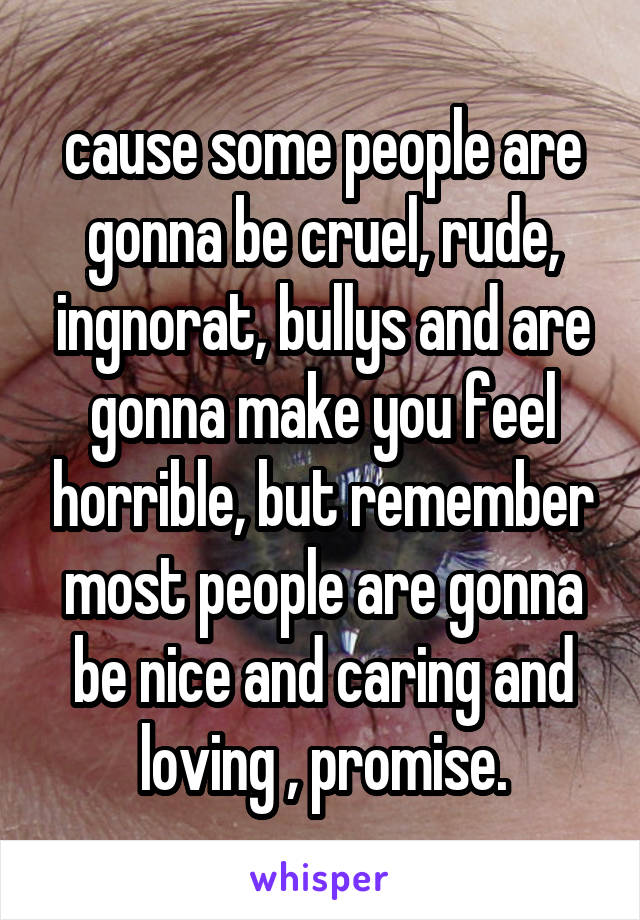 cause some people are gonna be cruel, rude, ingnorat, bullys and are gonna make you feel horrible, but remember most people are gonna be nice and caring and loving , promise.