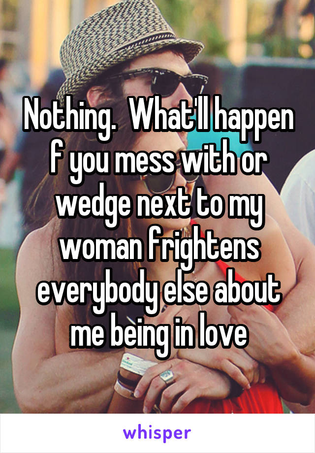 Nothing.  What'll happen f you mess with or wedge next to my woman frightens everybody else about me being in love