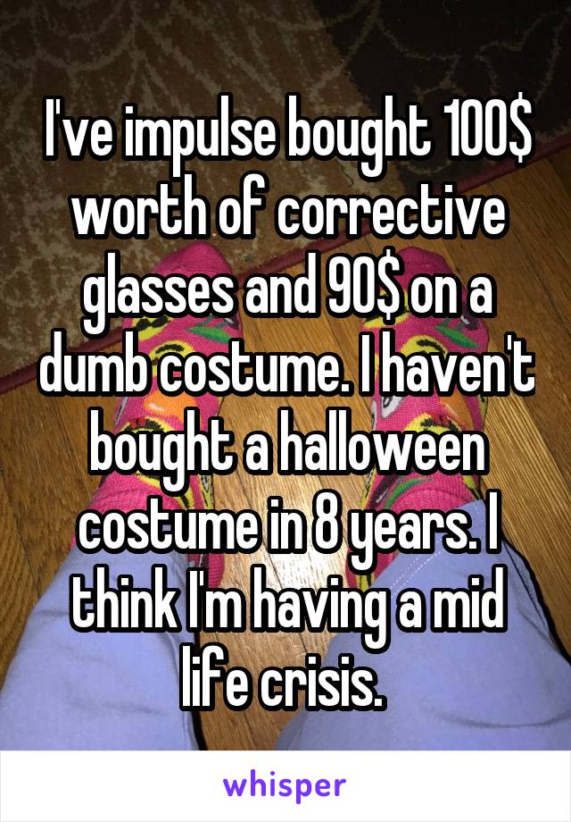 I've impulse bought 100$ worth of corrective glasses and 90$ on a dumb costume. I haven't bought a halloween costume in 8 years. I think I'm having a mid life crisis. 