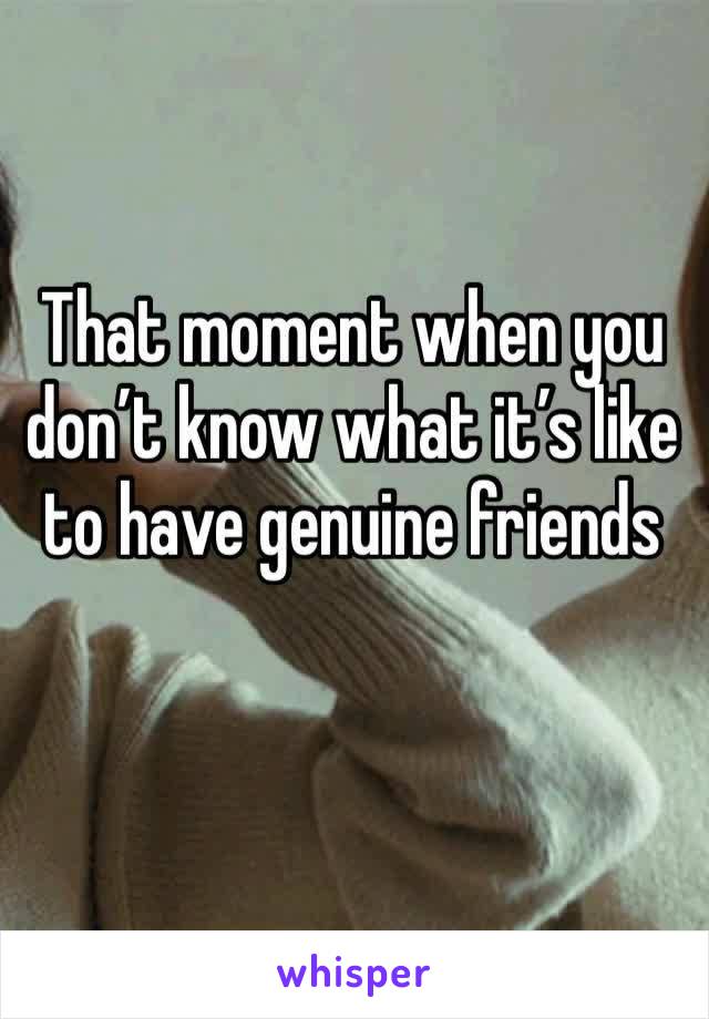 That moment when you don’t know what it’s like to have genuine friends