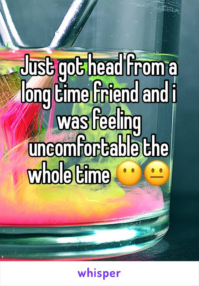 Just got head from a long time friend and i was feeling uncomfortable the whole time 😶😐