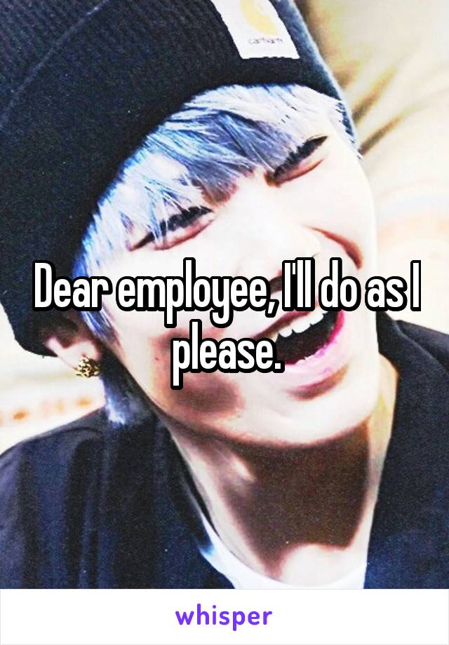 Dear employee, I'll do as I please.