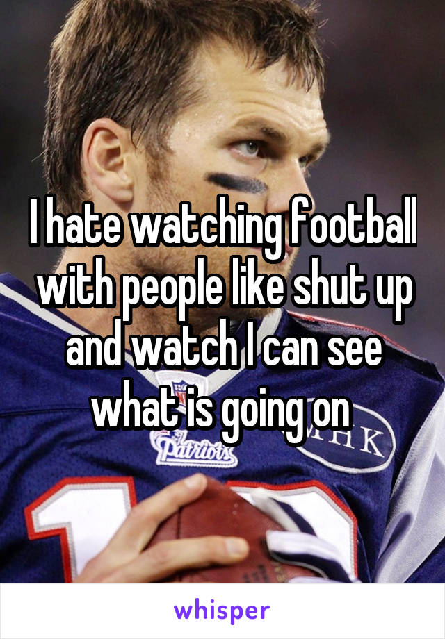 I hate watching football with people like shut up and watch I can see what is going on 