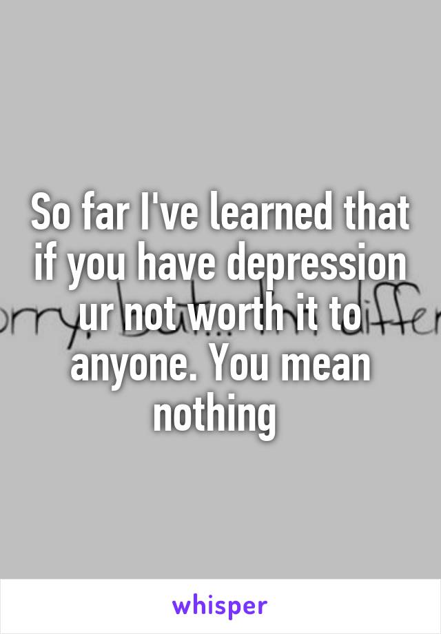 So far I've learned that if you have depression ur not worth it to anyone. You mean nothing 