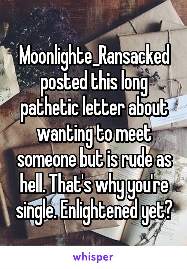 Moonlighte_Ransacked posted this long pathetic letter about wanting to meet someone but is rude as hell. That's why you're single. Enlightened yet?