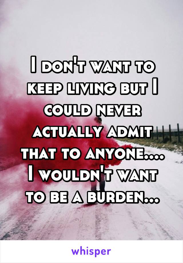 I don't want to keep living but I could never actually admit that to anyone....
I wouldn't want to be a burden...