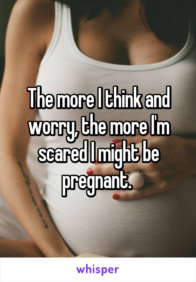 The more I think and worry, the more I'm scared I might be pregnant. 