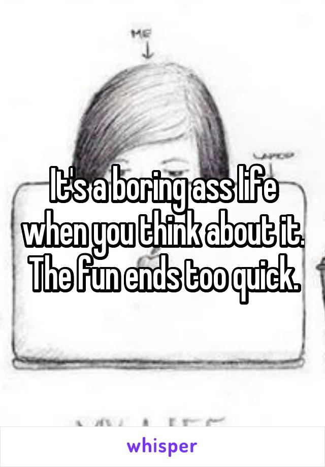 It's a boring ass life when you think about it. The fun ends too quick.