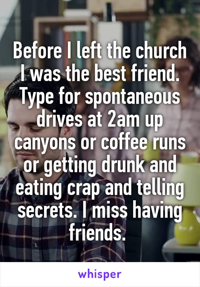 Before I left the church I was the best friend. Type for spontaneous drives at 2am up canyons or coffee runs or getting drunk and eating crap and telling secrets. I miss having friends. 