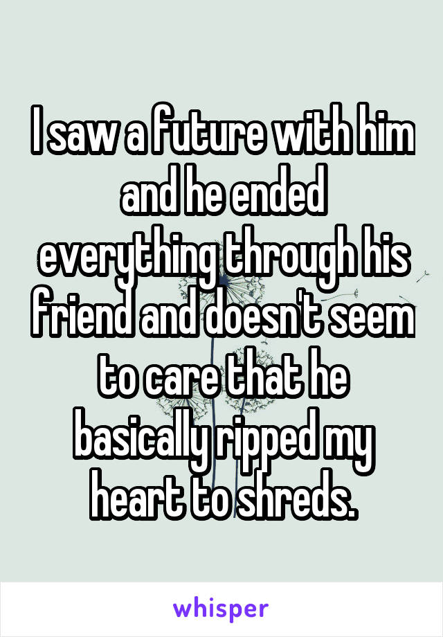 I saw a future with him and he ended everything through his friend and doesn't seem to care that he basically ripped my heart to shreds.