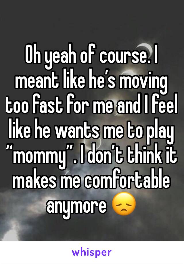 Oh yeah of course. I meant like he’s moving too fast for me and I feel like he wants me to play “mommy”. I don’t think it makes me comfortable anymore 😞