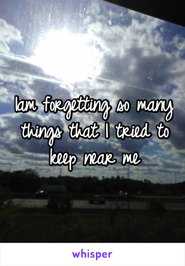 Iam forgetting so many things that I tried to keep near me