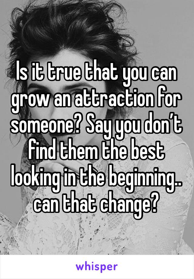 Is it true that you can grow an attraction for someone? Say you don’t find them the best looking in the beginning.. can that change? 