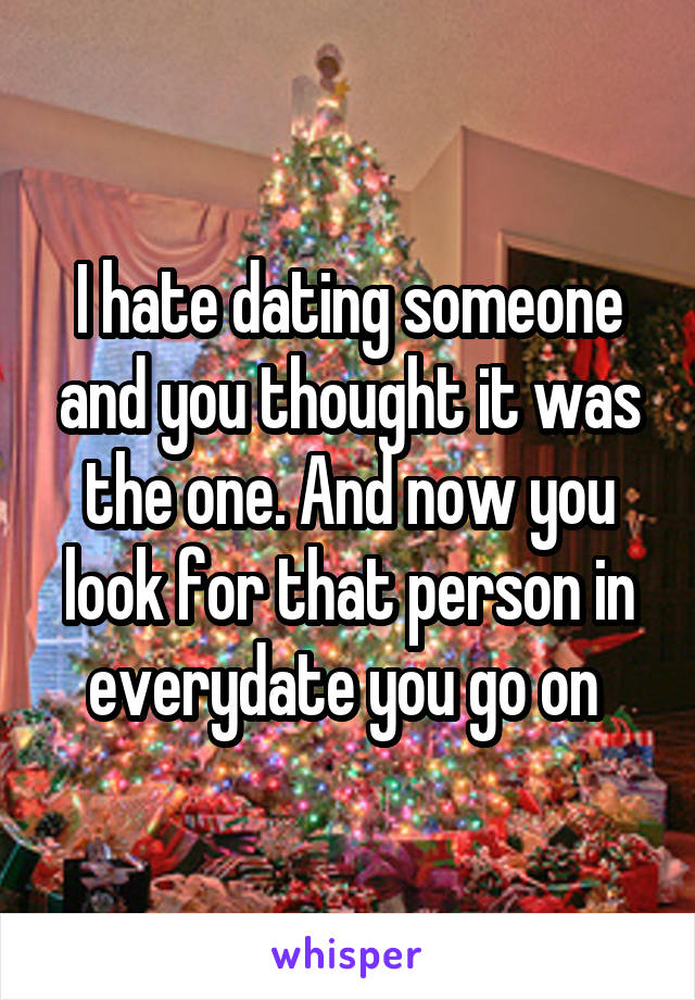 I hate dating someone and you thought it was the one. And now you look for that person in everydate you go on 