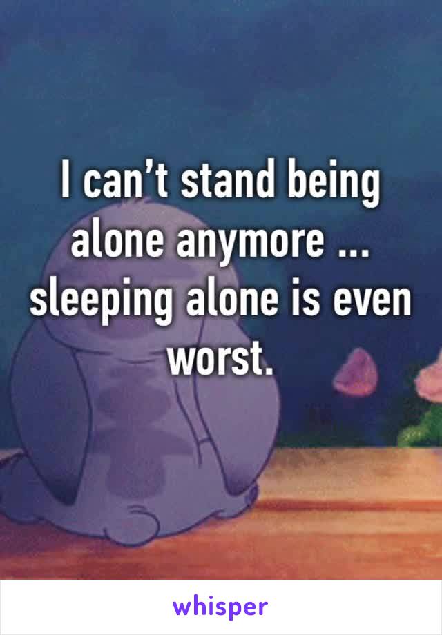 I can’t stand being alone anymore ... sleeping alone is even worst.