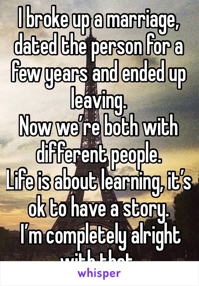 I broke up a marriage, dated the person for a few years and ended up leaving.
Now we’re both with different people.
Life is about learning, it’s ok to have a story.
 I’m completely alright with that.