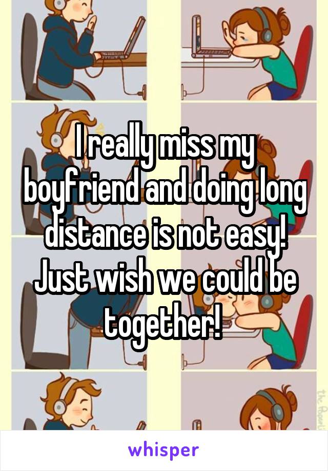 I really miss my boyfriend and doing long distance is not easy! Just wish we could be together! 